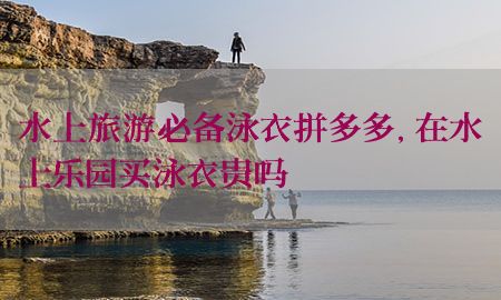 水上旅游必备泳衣拼多多，在水上乐园买泳衣贵吗