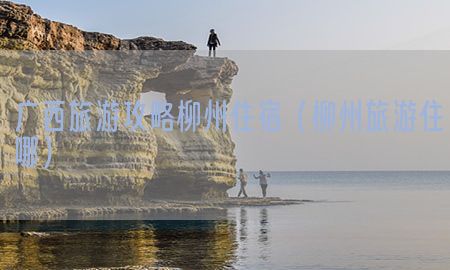 广西旅游攻略柳州住宿（柳州旅游住哪）