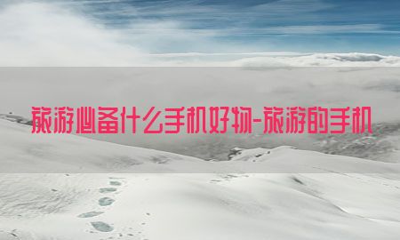 旅游必备什么手机好物-旅游的手机