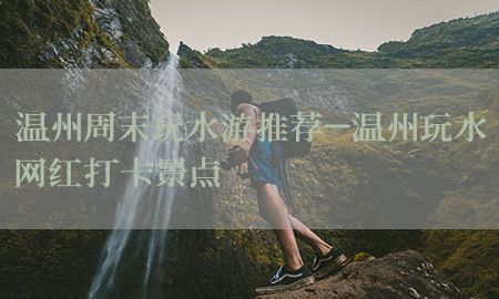 温州周末玩水游推荐-温州玩水网红打卡景点