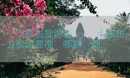 带小孩去旅游必备-带小孩出去旅游要准备哪些东西