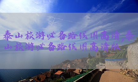 泰山旅游必备路线图高清，泰山旅游必备路线图高清版