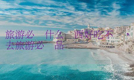 旅游必备什么东西好吃不贵，去旅游必备品