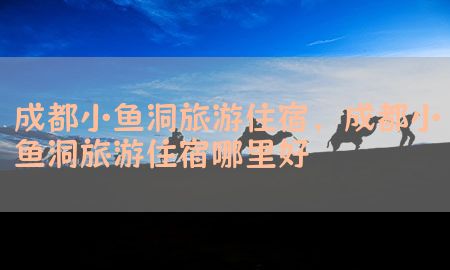 成都小鱼洞旅游住宿，成都小鱼洞旅游住宿哪里好