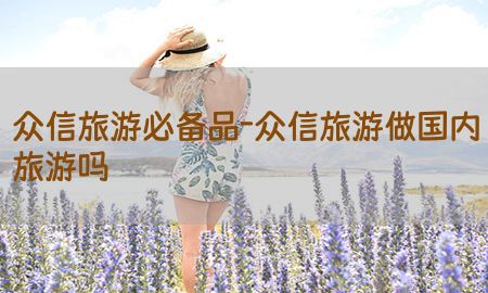 众信旅游必备品-众信旅游做国内旅游吗