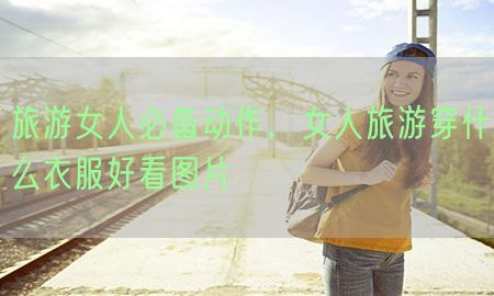 旅游女人必备动作，女人旅游穿什么衣服好看图片