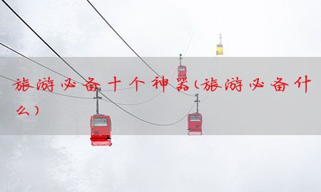 旅游必备十个神器（旅游必备什么）