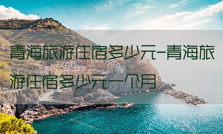 青海旅游住宿多少元-青海旅游住宿多少元一个月