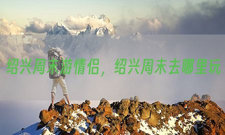 绍兴周末游情侣，绍兴周末去哪里玩