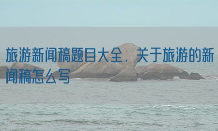 旅游新闻稿题目大全，关于旅游的新闻稿怎么写