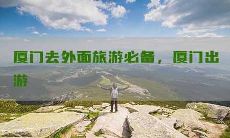 厦门去外面旅游必备，厦门出游