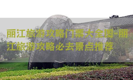 丽江旅游攻略门票大全图-丽江旅游攻略必去景点推荐