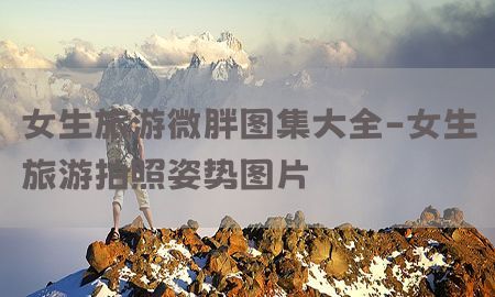 女生旅游微胖图集大全-女生旅游拍照姿势图片