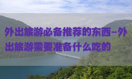 外出旅游必备推荐的东西-外出旅游需要准备什么吃的