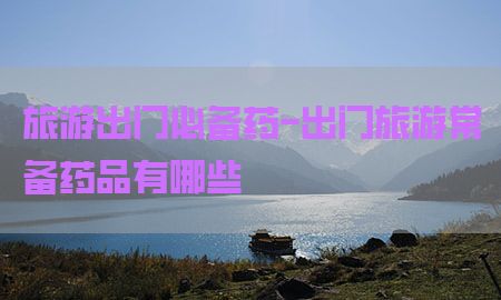 旅游出门必备药-出门旅游常备药品有哪些