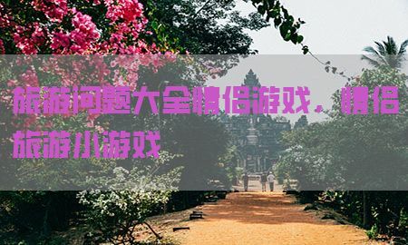 旅游问题大全情侣游戏，情侣旅游小游戏