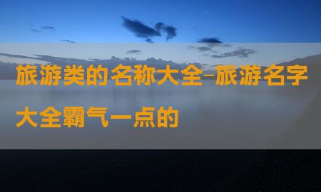 旅游类的名称大全-旅游名字大全霸气一点的