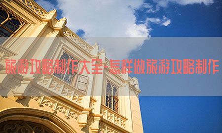 旅游攻略制作大全-怎样做旅游攻略制作