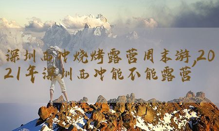 深圳西冲烧烤露营周末游，2021年深圳西冲能不能露营