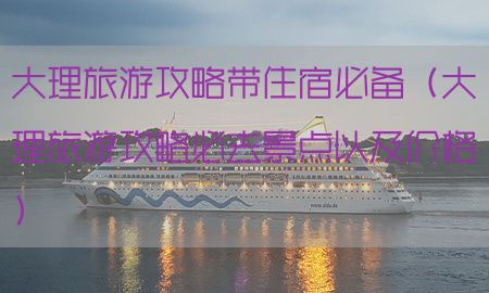 大理旅游攻略带住宿必备（大理旅游攻略必去景点以及价格）