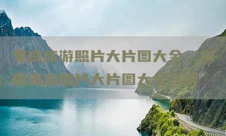 家庭旅游照片大片图大全，家庭旅游照片大片图大全高清