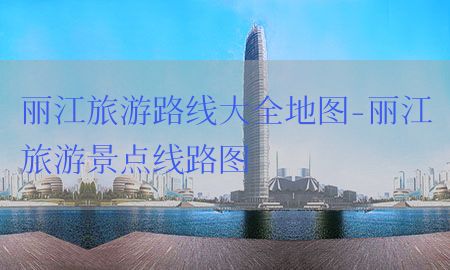 丽江旅游路线大全地图-丽江旅游景点线路图