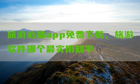 旅游必备app免费下载，旅游软件哪个最实用知乎