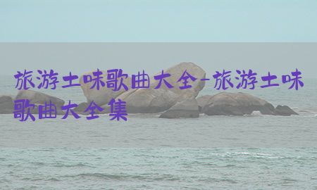 旅游土味歌曲大全-旅游土味歌曲大全集