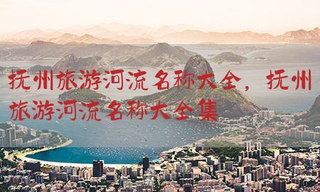 抚州旅游河流名称大全，抚州旅游河流名称大全集