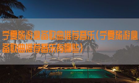 宁夏旅游必备歌曲推荐音乐（宁夏旅游必备歌曲推荐音乐有哪些）