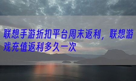 联想手游折扣平台周末返利，联想游戏充值返利多久一次