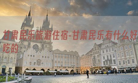 甘肃民乐旅游住宿-甘肃民乐有什么好吃的