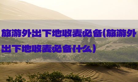 旅游外出下地收麦必备（旅游外出下地收麦必备什么）