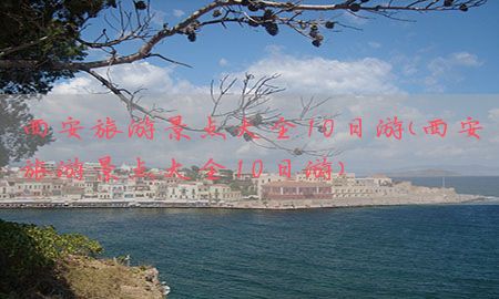 西安旅游景点大全10日游（西安旅游景点大全10日游）