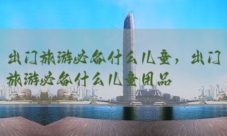 出门旅游必备什么儿童，出门旅游必备什么儿童用品