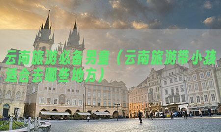 云南旅游必备男童（云南旅游带小孩适合去哪些地方）