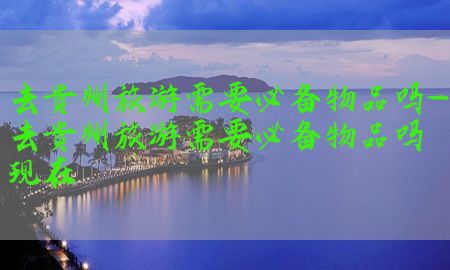 去贵州旅游需要必备物品吗-去贵州旅游需要必备物品吗现在