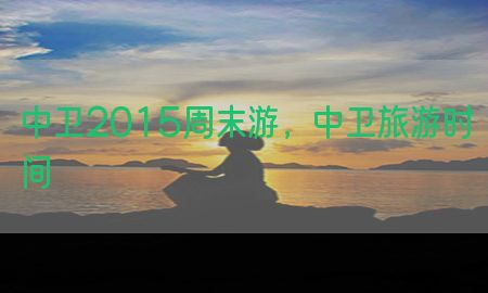 中卫2015周末游，中卫旅游时间