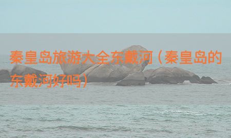 秦皇岛旅游大全东戴河（秦皇岛的东戴河好吗）