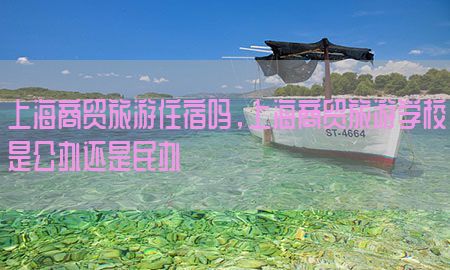 上海商贸旅游住宿吗，上海商贸旅游学校是公办还是民办