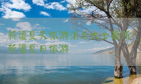 新疆夏天旅游消息大全最新-新疆夏日旅游