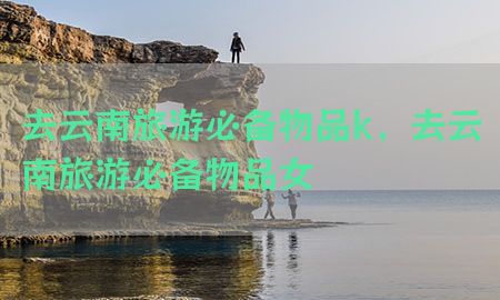 去云南旅游必备物品k，去云南旅游必备物品女