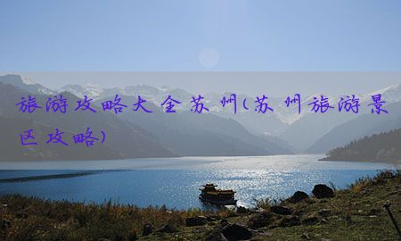 旅游攻略大全苏州（苏州旅游景区攻略）