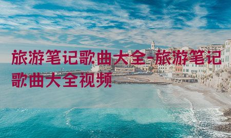 旅游笔记歌曲大全-旅游笔记歌曲大全视频