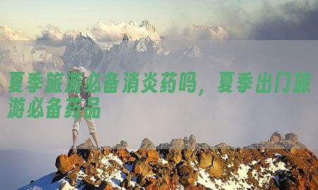 夏季旅游必备消炎药吗，夏季出门旅游必备药品