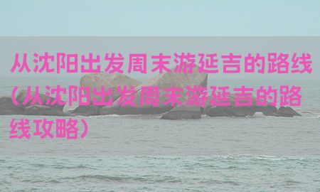 从沈阳出发周末游延吉的路线（从沈阳出发周末游延吉的路线攻略）