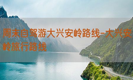 周末自驾游大兴安岭路线-大兴安岭旅行路线