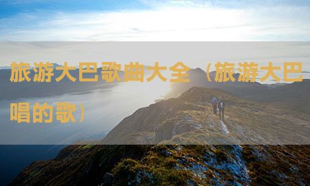 旅游大巴歌曲大全（旅游大巴唱的歌）