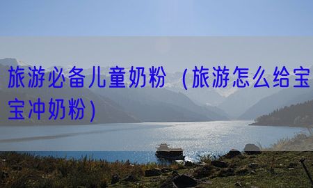 旅游必备儿童奶粉（旅游怎么给宝宝冲奶粉）