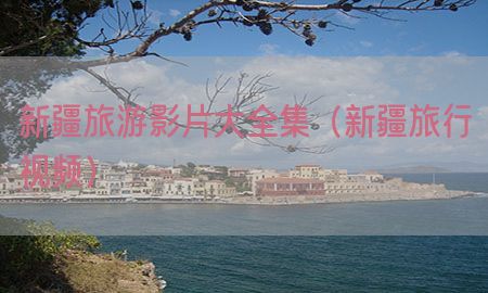 新疆旅游影片大全集（新疆旅行视频）